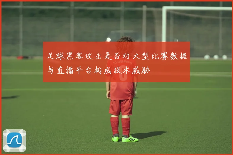 足球黑客攻击是否对大型比赛数据与直播平台构成技术威胁